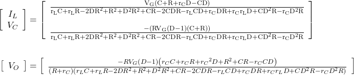 \begin{align*} \left[\begin{array}{center center} {I}_{L} \\ {V}_{C} \\ \end{array}\right] &= \left[\begin{array}{cc} \frac{{{\mathrm{V}}}_{{\mathrm{G}}}\left({\mathrm{C}} + {\mathrm{R}} + {{\mathrm{r}}}_{{\mathrm{C}}}{\mathrm{D}} - {\mathrm{CD}}\right)}{{{\mathrm{r}}}_{{\mathrm{L}}}{\mathrm{C}} + {{\mathrm{r}}}_{{\mathrm{L}}}{\mathrm{R}} - 2{{\mathrm{DR}}}^2 + {\mathrm{R}}^2 + {\mathrm{D}}^2{\mathrm{R}}^2 + {\mathrm{CR}} - 2{\mathrm{CDR}} - {{\mathrm{r}}}_{{\mathrm{L}}}{\mathrm{CD}} + {{\mathrm{r}}}_{{\mathrm{C}}}{\mathrm{DR}} + {{\mathrm{r}}}_{{\mathrm{C}}}{{\mathrm{r}}}_{{\mathrm{L}}}{\mathrm{D}} + {{\mathrm{CD}}}^2{\mathrm{R}} - {{\mathrm{r}}}_{{\mathrm{C}}}{\mathrm{D}}^2{\mathrm{R}}} \\ \\ \frac{ - \left({{\mathrm{RV}}}_{{\mathrm{G}}}\left({\mathrm{D}} - 1\right)\left({\mathrm{C}} + {\mathrm{R}}\right)\right)}{{{\mathrm{r}}}_{{\mathrm{L}}}{\mathrm{C}} + {{\mathrm{r}}}_{{\mathrm{L}}}{\mathrm{R}} + 2{{\mathrm{DR}}}^2 + {\mathrm{R}}^2 + {\mathrm{D}}^2{\mathrm{R}}^2 + {\mathrm{CR}} - 2{\mathrm{CDR}} - {{\mathrm{r}}}_{{\mathrm{L}}}{\mathrm{CD}} + {{\mathrm{r}}}_{{\mathrm{C}}}{\mathrm{DR}} + {{\mathrm{r}}}_{{\mathrm{C}}}{{\mathrm{r}}}_{{\mathrm{L}}}{\mathrm{D}} + {{\mathrm{CD}}}^2{\mathrm{R}} - {{\mathrm{r}}}_{{\mathrm{C}}}{\mathrm{D}}^2{\mathrm{R}}} \\ \end{array}\right] \\ \\ \left[\begin{array}{center center} {V}_{O} \\ \end{array}\right] &= \left[\begin{array}{center center} \frac{ - R{V}_{G}\left(D - 1\right)\left({r}_{C}C + {r}_{C}R + {{r}_{C}}^2D + R^2 + CR - {r}_{C}CD\right)}{\left(R + {r}_{C}\right)\left({r}_{L}C + {r}_{L}R - 2DR^2 + R^2 + D^2R^2 + CR - 2CDR - {r}_{L}CD + {r}_{C}DR + {r}_{C}{r}_{L}D + CD^2R - {r}_{C}D^2R\right)} \\ \end{array}\right] \end{align*}