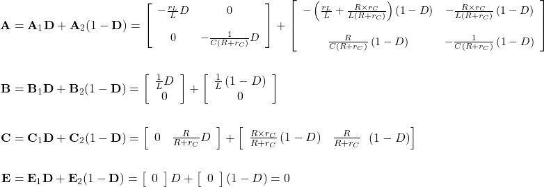 \begin{align*} \mathbf A &= {\mathbf A}_{1}\mathbf D + {\mathbf A}_{2}(1 - \mathbf D) = {\small\left[\begin{array}{cc} - \frac{{r}_{L}}{L}D & 0 \\ \\ 0 & - \frac{1}{C\left(R + {r}_{C}\right)}D \\ \end{array}\right] + \left[\begin{array}{cc} - \left(\frac{{r}_{L}}{L} + \frac{R \times {r}_{C}}{L\left(R + {r}_{C}\right)}\right)\left(1 - D\right) & - \frac{R \times {r}_{C}}{L\left(R + {r}_{C}\right)}\left(1 - D\right) \\ \\ \frac{R}{C\left(R + {r}_{C}\right)}\left(1 - D\right) & - \frac{1}{C\left(R + {r}_{C}\right)}\left(1 - D\right) \\ \end{array}\right]} \\ \\ \mathbf B &= {\mathbf B}_{1}\mathbf D + {\mathbf B}_{2}(1 - \mathbf D) = \left[\begin{array}{cc} \frac{1}{L}D \\ 0 \\ \end{array}\right] + \left[\begin{array}{cc} \frac{1}{L}\left(1 - D\right) \\ 0 \\ \end{array}\right] \\ \\ \mathbf C &= {\mathbf C}_{1}\mathbf D + {\mathbf C}_{2}(1 - \mathbf D) = \left[\begin{array}{cc} 0 & \frac{R}{R + {r}_{C}}D \\ \end{array}\right] + \left[\begin{array}{cc} \frac{R \times {r}_{C}}{R + {r}_{C}}\left(1 - D\right) & \frac{R}{R + {r}_{C}} \\ \end{array}\left(1 - D\right)\right] \\ \\ \mathbf E &= {\mathbf E}_{1}\mathbf D + {\mathbf E}_{2}(1- \mathbf D) = \left[\begin{array}{cc} 0 \\ \end{array}\right]D + \left[\begin{array}{cc} 0 \\ \end{array}\right]\left(1- D\right) = 0 \end{align*}