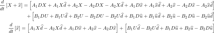 \begin{align*} \frac{d}{dt}\left[X + \widehat{x}\right] = \footnotesize\left[{A}_{1}DX + {A}_{1}X\widehat{d} + {A}_{2}X - {A}_{2}DX - {A}_{2}X\widehat{d} + {A}_{1}D\widehat{x} + {A}_{1}\widehat{x}\widehat{d} + {A}_{2}\widehat{x} - {A}_{2}D\widehat{x} - {A}_{2}\widehat{x}\widehat{d}\right] \\ + \left[{B}_{1}DU + {B}_{1}U\widehat{d} + {B}_{2}U - {B}_{2}DU - {B}_{2}U\widehat{d} + {B}_{1}D\widehat{u} + {B}_{1}\widehat{u}\widehat{d} + {B}_{2}\widehat{u} - {B}_{2}D\widehat{u} - {B}_{2}\widehat{u}\widehat{d}\right] \\ \frac{d}{dt}\left[\widehat{x}\right] = \left[{A}_{1}X\widehat{d} - {A}_{2}X\widehat{d} + {A}_{1}D\widehat{x} + {A}_{2}\widehat{x} - {A}_{2}D\widehat{x}\right] + \left[{B}_{1}U\widehat{d} - {B}_{2}U\widehat{d} + {B}_{1}D\widehat{u} + {B}_{2}\widehat{u} - {B}_{2}D\widehat{u}\right] \end{align*}