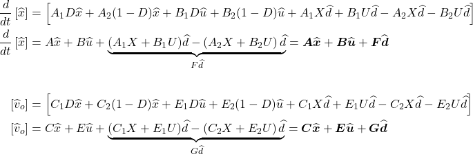 \begin{align*} \frac{d}{dt}\left[\widehat{x}\right] &= \left[{A}_{1}D\widehat{x} + {A}_{2}(1 - D)\widehat{x} + {B}_{1}D\widehat{u} + {B}_{2}(1 - D)\widehat{u} + {A}_{1}X\widehat{d} + {B}_{1}U\widehat{d}- {A}_{2}X\widehat{d}- {B}_{2}U\widehat{d}\right] \\ \frac{d}{dt}\left[\widehat{x}\right] &= A\widehat{x} + B\widehat{u} + \underset{F\widehat{d}}{\underbrace{({A}_{1}X + {B}_{1}U)\widehat{d}- \left({A}_{2}X + {B}_{2}U\right)\widehat{d}}} = \boldsymbol A\widehat{\boldsymbol x} + \boldsymbol B\widehat{\boldsymbol u} + \boldsymbol F\widehat{\boldsymbol d} \\ \\ \left[{\widehat{v}}_{o}\right] &= \left[{C}_{1}D\widehat{x} + {C}_{2}(1- D)\widehat{x} + {E}_{1}D\widehat{u} + {E}_{2}(1- D)\widehat{u} + {C}_{1}X\widehat{d} + {E}_{1}U\widehat{d}- {C}_{2}X\widehat{d}- {E}_{2}U\widehat{d}\right] \\ \left[{\widehat{v}}_{o}\right] &= C\widehat{x} + E\widehat{u} + \underset{G\widehat{d}}{\underbrace{({C}_{1}X + {E}_{1}U)\widehat{d}- \left({C}_{2}X + {E}_{2}U\right)\widehat{d}}} = \boldsymbol C\widehat{\boldsymbol x} + \boldsymbol E\widehat{\boldsymbol u} + \boldsymbol G\widehat{\boldsymbol d} \end{align*}