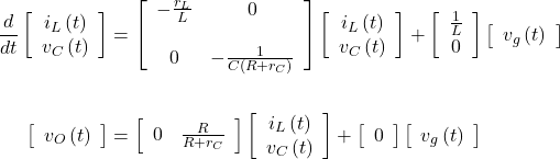 \begin{align*} \frac{d}{dt}\left[\begin{array}{cc} {i}_{L}\left(t\right) \\ {v}_{C}\left(t\right) \\ \end{array}\right] &= \left[\begin{array}{cc} - \frac{{r}_{L}}{L} & 0 \\ \\ 0 & - \frac{1}{C\left(R + {r}_{C}\right)} \\ \end{array}\right]\left[\begin{array}{cc} {i}_{L}\left(t\right) \\ {v}_{C}\left(t\right) \\ \end{array}\right] + \left[\begin{array}{cc} \frac{1}{L} \\ 0 \\ \end{array}\right]\left[\begin{array}{cc} {v}_{g}\left(t\right) \\ \end{array}\right] \\ \\ \left[\begin{array}{cc} {v}_{O}\left(t\right) \\ \end{array}\right] &= \left[\begin{array}{cc} 0 & \frac{R}{R + {r}_{C}} \\ \end{array}\right]\left[\begin{array}{cc} {i}_{L}\left(t\right) \\ {v}_{C}\left(t\right) \\ \end{array}\right] + \left[\begin{array}{cc} 0 \\ \end{array}\right]  \left[\begin{array}{cc} {v}_{g}\left(t\right) \\ \end{array}\right] \end{align*}