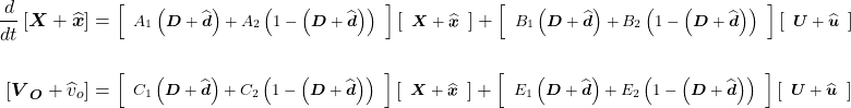 \begin{align*} \frac{d}{dt}\left[\boldsymbol X + \widehat{\boldsymbol x}\right] &= \footnotesize\left[\begin{array}{cc} {A}_{1}\left(\boldsymbol D + \widehat{\boldsymbol d}\right) + {A}_{2}\left(1 - \left(\boldsymbol D + \widehat{\boldsymbol d}\right)\right) \\ \end{array}\right]\left[\begin{array}{cc} \boldsymbol X + \widehat{\boldsymbol x} \\ \end{array}\right] + \left[\begin{array}{cc} {B}_{1}\left(\boldsymbol D + \widehat{\boldsymbol d}\right) + {B}_{2}\left(1 - \left(\boldsymbol D + \widehat{\boldsymbol d}\right)\right) \\ \end{array}\right]\left[\begin{array}{cc} \boldsymbol U + \widehat{\boldsymbol u} \\ \end{array}\right] \\ \\ \left[{\boldsymbol V}_{\boldsymbol O} + {\widehat{v}}_{o}\right] &= \footnotesize\left[\begin{array}{center center} {C}_{1}\left(\boldsymbol D + \widehat{\boldsymbol d}\right) + {C}_{2}\left(1- \left(\boldsymbol D + \widehat{\boldsymbol d}\right)\right) \\ \end{array}\right]\left[\begin{array}{center center} \boldsymbol X + \widehat{\boldsymbol x} \\ \end{array}\right] + \left[\begin{array}{center center} {E}_{1}\left(\boldsymbol D + \widehat{\boldsymbol d}\right) + {E}_{2}\left(1- \left(\boldsymbol D + \widehat{\boldsymbol d}\right)\right) \\ \end{array}\right]\left[\begin{array}{center center} \boldsymbol U + \widehat{\boldsymbol u} \\ \end{array}\right] \end{align*}