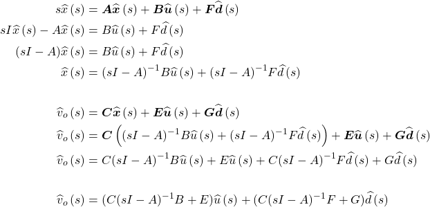 \begin{align*} s\widehat{x}\left(s\right) &= \boldsymbol A\widehat{\boldsymbol x}\left(s\right) + \boldsymbol B\widehat{\boldsymbol u}\left(s\right) + \boldsymbol F\widehat{\boldsymbol d}\left(s\right) \\ sI\widehat{x}\left(s\right) - A\widehat{x}\left(s\right) &= B\widehat{u}\left(s\right) + F\widehat{d}\left(s\right) \\ (sI - A)\widehat{x}\left(s\right) &= B\widehat{u}\left(s\right) + F\widehat{d}\left(s\right) \\ \widehat{x}\left(s\right) &= {(sI - A)}^{ - 1}B\widehat{u}\left(s\right) + {(sI - A)}^{ - 1}F\widehat{d}\left(s\right) \\ \\ {\widehat{v}}_{o}\left(s\right) &= \boldsymbol C\widehat{\boldsymbol x}\left(s\right) + \boldsymbol E\widehat{\boldsymbol u}\left(s\right) + \boldsymbol G\widehat{\boldsymbol d}\left(s\right) \\ {\widehat{v}}_{o}\left(s\right) &= \boldsymbol C\left((sI- A)^{- 1}B\widehat{u}\left(s\right) + (sI- A)^{- 1}F\widehat{d}\left(s\right)\right) + \boldsymbol E\widehat{\boldsymbol u}\left(s\right) + \boldsymbol G\widehat{\boldsymbol d}\left(s\right) \\ {\widehat{v}}_{o}\left(s\right) &= C(sI- A)^{- 1}B\widehat{u}\left(s\right) + E\widehat{u}\left(s\right) + C(sI- A)^{- 1}F\widehat{d}\left(s\right) + G\widehat{d}\left(s\right) \\ \\ {\widehat{v}}_{o}\left(s\right) &= (C(sI- A)^{- 1}B + E)\widehat{u}\left(s\right) + (C(sI- A)^{- 1}F + G)\widehat{d}\left(s\right) \end{align*}